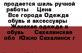 продается шаль ручной работы  › Цена ­ 1 300 - Все города Одежда, обувь и аксессуары » Женская одежда и обувь   . Сахалинская обл.,Южно-Сахалинск г.